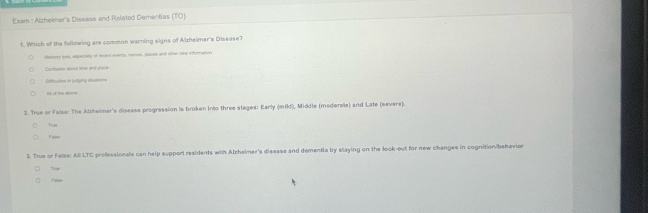 Exam : Alzheimer's Disease and Related Dementias (TO)
1. Which of the following are common warning signs of Alzheimer's Disease?
Memory ioes, especially of recent events, names, places and other new information
Confusion about time and place
Difficulles in judging stuations
All of the albous
2. True or False: The Alzheimer's disease progression is broken into three stages: Early (mild), Middle (moderate) and Late (severe).
Trm
Funn
3. True or False: All LTC professionals can help support residents with Alzheimer's disease and dementia by staying on the look-out for new changes in cognition/behavion
Trae
Fare