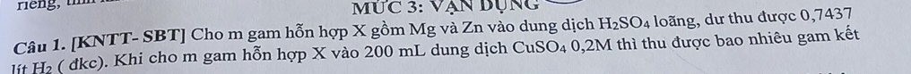 MÚC 3: VA an bụng
H_2SO_4 loãng, dư thu được 0,7437
Câu 1. [KNTT- SBT] Cho m gam hỗn hợp X gồm Mg và Zn vào dung dịch I thì thu được bao nhiêu gam kết 
lit H₂ ( dkc). Khi cho m gam hỗn hợp X vào 200 mL dung dịch CuSO_40,2M