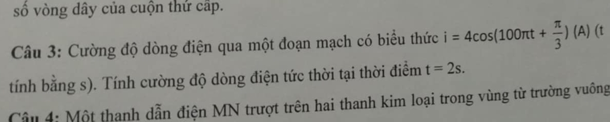 số vòng dây của cuộn thứ cấp. 
Câu 3: Cường độ dòng điện qua một đoạn mạch có biểu thức i=4cos (100π t+ π /3 )(A)(t
tính bằng s). Tính cường độ dòng điện tức thời tại thời điểm t=2s. 
Cầu 4: Một thanh dẫn điện MN trượt trên hai thanh kim loại trong vùng từ trường vuông