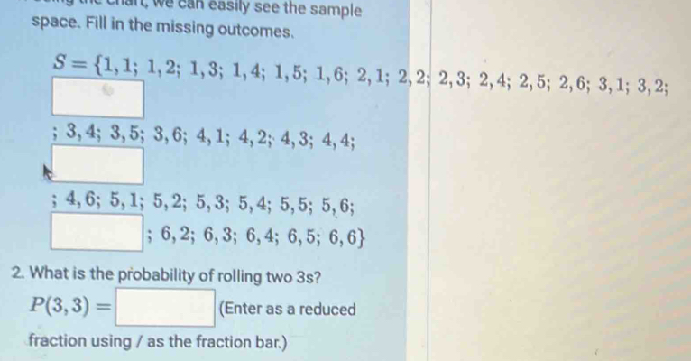 chart, we can easily see the sample 
space. Fill in the missing outcomes.
S= 1,1;1,2;1,3;1,4;1,5;1,6;2,1;2,2; 2, 3; 2, 4; 2, 5; 2, 6; 3, 1; 3, 2; 
; 3, 4; 3, 5; 3, 6; 4, 1; 4, 2; 4, 3; 4, 4; 
^;4, 6; 5, 1; 5, 2; 5, 3; 5, 4; 5, 5; 5, 6;
□ ;6,2;6,3;6,4;6,5;6,6
2. What is the probability of rolling two 3s?
P(3,3)= :□ (Enter as a reduced 
fraction using / as the fraction bar.)