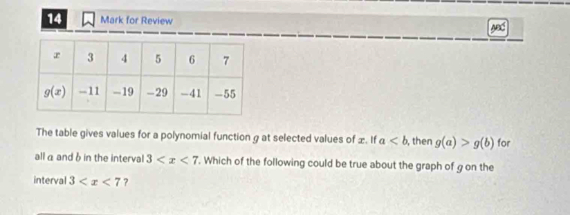 for Review AB
The table gives values for a polynomial function g at selected values of x. If a , then g(a)>g(b) for
all α and 6 in the interval 3 . Which of the following could be true about the graph of g on the
interval 3 ?