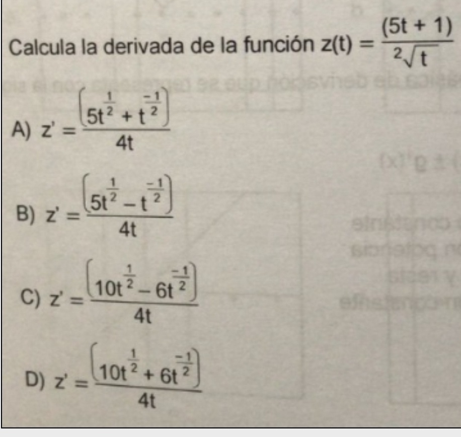 Calcula la derivada de la función z(t)= ((5t+1))/2sqrt(t) 
A) z'=frac (5t^(frac 1)2+t^(frac -1)2)4t
B) z'=frac (5t^(frac 1)2-t^(frac -1)2)4t
C) z'=frac (10t^(frac 1)2-6t^(frac -1)2)4t
a
D) z'=frac (10t^(frac 1)2+6t^(frac -1)2)4t