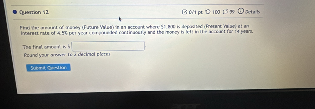 □ 0/1 pt つ 100 99 Details 
Find the amount of money (Future Value) in an account where $1,800 is deposited (Present Value) at an 
interest rate of 4.5% per year compounded continuously and the money is left in the account for 14 years. 
The final amount is $
Round your answer to 2 decimal places 
Submit Question