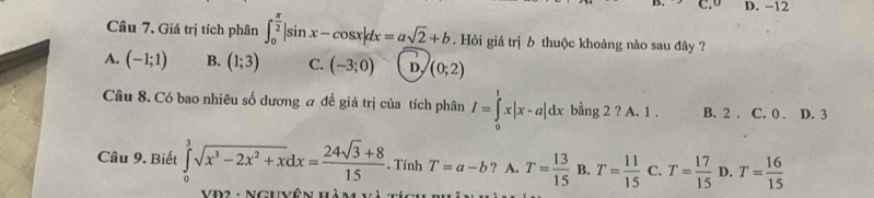 D. -12
Câu 7. Giá trị tích phân ∈t _0^((frac π)2)|sin x-cos x|dx=asqrt(2)+b. Hỏi giá trị b thuộc khoảng nào sau đây ?
A. (-1;1) B. (1;3) C. (-3;0) D. (0;2)
Câu 8. Có bao nhiêu số dương a đề giá trị của tích phân I=∈tlimits _0^(1x|x-a|dx bằng 2 ? A. 1. B. 2. C. 0. D. 3
Câu 9. Biết ∈tlimits _0^3sqrt(x^3)-2x^2+x)dx= (24sqrt(3)+8)/15 . Tính T=a-b ? A. T= 13/15  B. T= 11/15  C. T= 17/15  D. T= 16/15 
VĐ2 : NGuyên hàm và tế