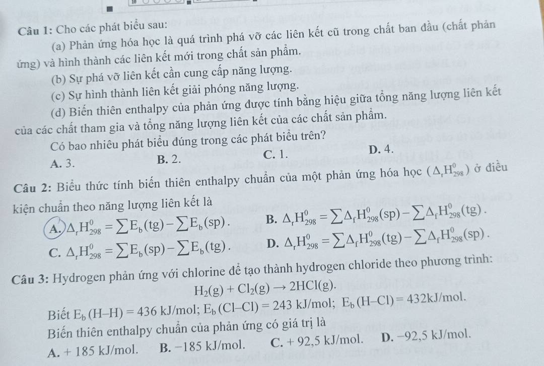 Cho các phát biểu sau:
(a) Phản ứng hóa học là quá trình phá vỡ các liên kết cũ trong chất ban đầu (chất phản
ứng) và hình thành các liên kết mới trong chất sản phẩm.
(b) Sự phá vỡ liên kết cần cung cấp năng lượng.
(c) Sự hình thành liên kết giải phóng năng lượng.
(d) Biến thiên enthalpy của phản ứng được tính bằng hiệu giữa tổng năng lượng liên kết
của các chất tham gia và tổng năng lượng liên kết của các chất sản phẩm.
Có bao nhiêu phát biểu đúng trong các phát biểu trên?
A. 3. B. 2. C. 1.
D. 4.
Câu 2: Biểu thức tính biến thiên enthalpy chuẩn của một phản ứng hóa học (△ _rH_(298)^0) ở điều
kiện chuẩn theo năng lượng liên kết là
A △ _rH_(298)^0=sumlimits E_b(tg)-sumlimits E_b(sp). B. △ _rH_(298)^0=sumlimits △ _fH_(298)^0(sp)-sumlimits △ _fH_(298)^0(tg).
C. △ _rH_(298)^0=sumlimits E_b(sp)-sumlimits E_b(tg). D. △ _rH_(298)^0=sumlimits △ _rH_(298)^0(tg)-sumlimits △ _fH_(298)^0(sp).
Câu 3: Hydrogen phản ứng với chlorine để tạo thành hydrogen chloride theo phương trình:
H_2(g)+Cl_2(g)to 2HCl(g).
Biết E_b(H-H)=436kJ/mol; E_b(Cl-Cl)=243kJ/mol;E_b(H-Cl)=432kJ/mol.
Biến thiên enthalpy chuẩn của phản ứng có giá trị là
A. + 185 kJ/mol. B. −185 kJ/mol. C. + 92,5 kJ/mol. D. −92,5 kJ/mol.