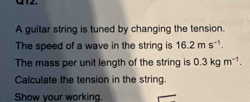 A guitar string is tuned by changing the tension. 
The speed of a wave in the string is 16.2ms^(-1). 
The mass per unit length of the string is 0. .3kgm^(-1). 
Calculate the tension in the string. 
Show your working.