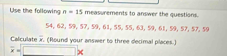 Use the following n=15 measurements to answer the questions.
54, 62, 59, 57 ,59, 61, 55, 55, 63, 59, 61, 59, 57, 57, 59
Calculate overline x. (Round your answer to three decimal places.)
overline x=