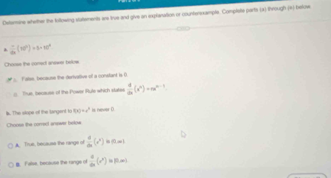 Delermine whether the following statements are true and give an explanation or counterexample. Complete parts (a) through (e) befow.
a.  (-)/dx (10^3)=5* 10^4
Choose the correct answer below.
False, because the derivative of a constant is 0.. True, because of the Power Rule which states  d/dx (x^n)=nx^(n-1). 
b. The slope of the tangent to f(x)=e^x is never (.
Choose the correct answer below
A. True, because the range of  d/dx (e^x) is (0,∈fty ).
B. False, because the range of  d/dx (e^x) is |0,∈fty )