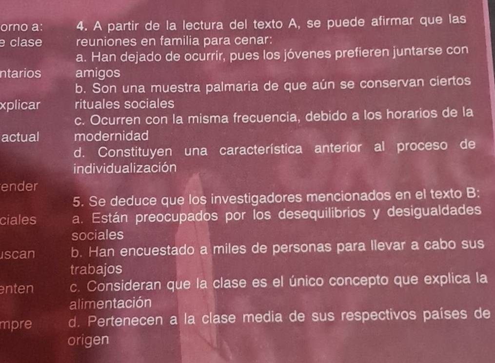 orno a: 4. A partir de la lectura del texto A, se puede afirmar que las
e clase reuniones en familia para cenar:
a. Han dejado de ocurrir, pues los jóvenes prefieren juntarse con
ntarios amigos
b. Son una muestra palmaria de que aún se conservan ciertos
xplicar rituales sociales
c. Ocurren con la misma frecuencia, debido a los horarios de la
actual modernidad
d. Constituyen una característica anterior al proceso de
individualización
ender
5. Se deduce que los investigadores mencionados en el texto B:
ciales a. Están preocupados por los desequilibrios y desigualdades
sociales
scan b. Han encuestado a miles de personas para llevar a cabo sus
trabajos
enten c. Consideran que la clase es el único concepto que explica la
alimentación
mpre d. Pertenecen a la clase media de sus respectivos países de
origen