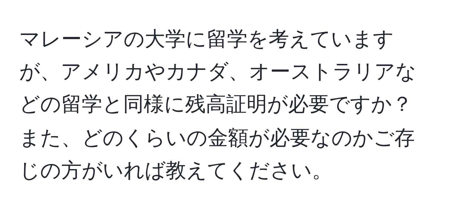 マレーシアの大学に留学を考えていますが、アメリカやカナダ、オーストラリアなどの留学と同様に残高証明が必要ですか？また、どのくらいの金額が必要なのかご存じの方がいれば教えてください。