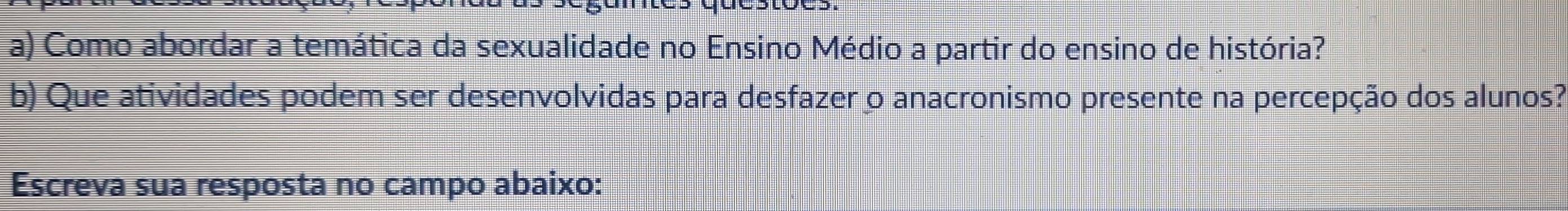 Como abordar a temática da sexualidade no Ensino Médio a partir do ensino de história? 
b) Que atividades podem ser desenvolvidas para desfazer o anacronismo presente na percepção dos alunos? 
Escreva sua resposta no campo abaixo: