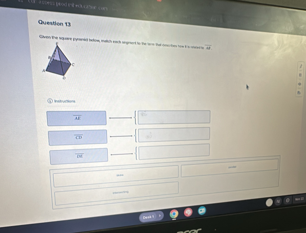 cul assess prod mheducation com
Question 13
Given the square pyramid below, match each segment to the term that describes how it is related to overline AB. 
。
Instructions
overline AE
overline CD
b_(1)
overline DE
porsket
skew
intersecting
Noy 22
Desk 1