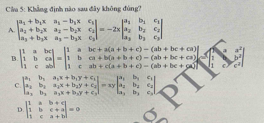 Khẳng định nào sau đây không đúng?
A. beginvmatrix a_1+b_1x&a_1-b_1x&c_1 a_2+b_2x&a_2-b_2x&c_2 a_3+b_3x&a_3-b_3x&c_3endvmatrix =-2xbeginvmatrix a_1&b_1&c_1 a_2&b_2&c_2 a_3&b_3&c_3endvmatrix
B. beginvmatrix 1&a&bc 1&b&ca 1&c&abendvmatrix =beginvmatrix 1&a&bc+a(a+b+c)-(ab+bc+ca) 1&b&ca+b(a+b+c)-(ab+bc+ca) 1&c&ab+c(a+b+c)-(ab+bc+ca)endvmatrix =beginbmatrix 1&a&a^2 1&b^2 1&c&c^2endvmatrix
C. beginvmatrix a_1&b_1&a_1x+b_1y+c_1 a_2&b_2&a_2x+b_2y+c_2 a_3&b_3&a_3x+b_3y+c_3endvmatrix =xybeginvmatrix a_1&b_1&c_1 a_2&b_2&c_2 a_3&b_3&c_3endvmatrix
D. beginvmatrix 1&a&b+c 1&b&c+a 1&c&a+bendvmatrix =0