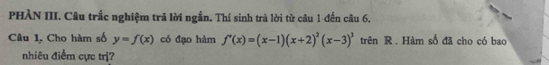 PHÀN III. Câu trắc nghiệm trả lời ngắn. Thí sinh trả lời từ câu 1 -đến câu 6. 
Câu 1. Cho hàm số y=f(x) có đạo hàm f'(x)=(x-1)(x+2)^2(x-3)^3 trên R. Hàm số đã cho có bao 
nhiêu điểm cực trị?