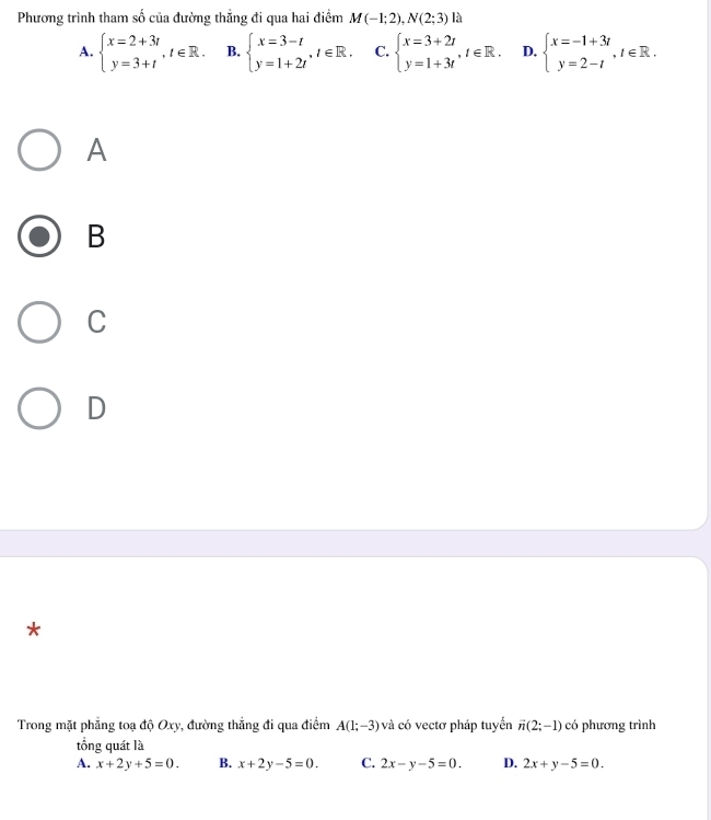 Phương trình tham số của đường thẳng đi qua hai điểm M(-1;2), N(2;3) là
A. beginarrayl x=2+3t y=3+tendarray. , t∈ R. B. beginarrayl x=3-t y=1+2tendarray. , t∈ R. C. beginarrayl x=3+2t y=1+3tendarray. , t∈ R. D. beginarrayl x=-1+3t y=2-tendarray. , t∈ R. 
A
B
C
D
*
Trong mặt phẳng toạ độ Oxy, đường thẳng đi qua điểm A(1;-3) và có vectơ pháp tuyển vector n(2;-1) có phương trình
tổng quát là
A. x+2y+5=0. B. x+2y-5=0. C. 2x-y-5=0. D. 2x+y-5=0.