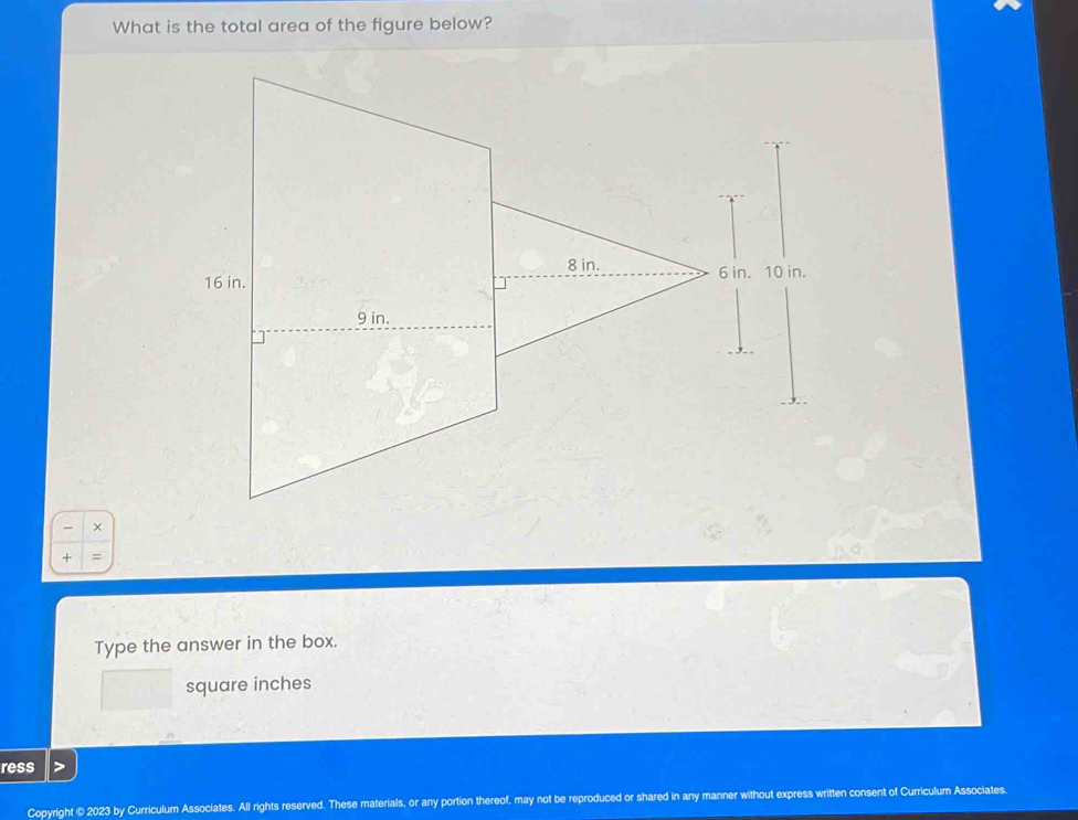 What is the total area of the figure below?
8 in.
16 in. 6 in. 10 in.
9 in.
×
+
Type the answer in the box.
square inches
ress
Copyright © 2023 by Curriculum Associates. All rights reserved. These materials, or any portion thereof, may not be reproduced or shared in any manner without express written consent of Curriculum Associates.