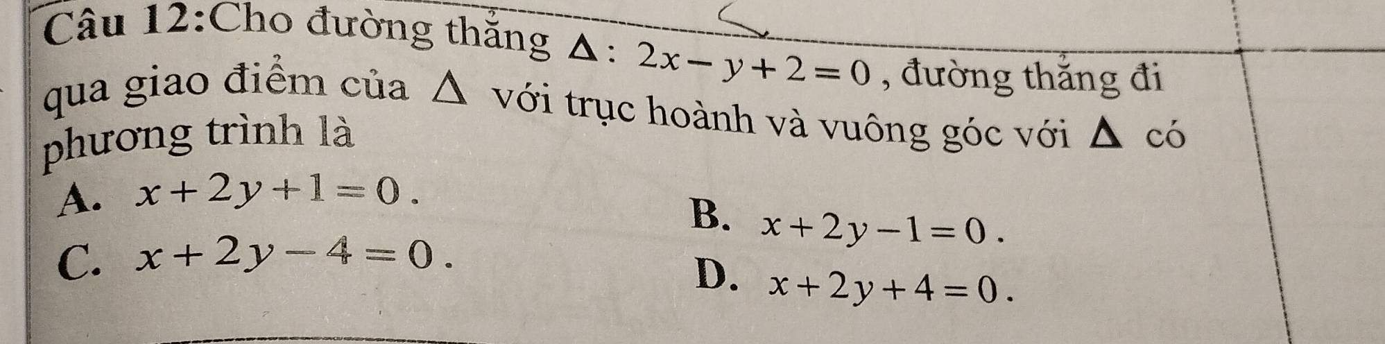 Cho đường thắng Δ: 2x-y+2=0 , đường thắng đi
qua giao điểm của △ với trục hoành và vuông góc với △ có
phương trình là
A. x+2y+1=0.
B. x+2y-1=0.
C. x+2y-4=0.
D. x+2y+4=0.