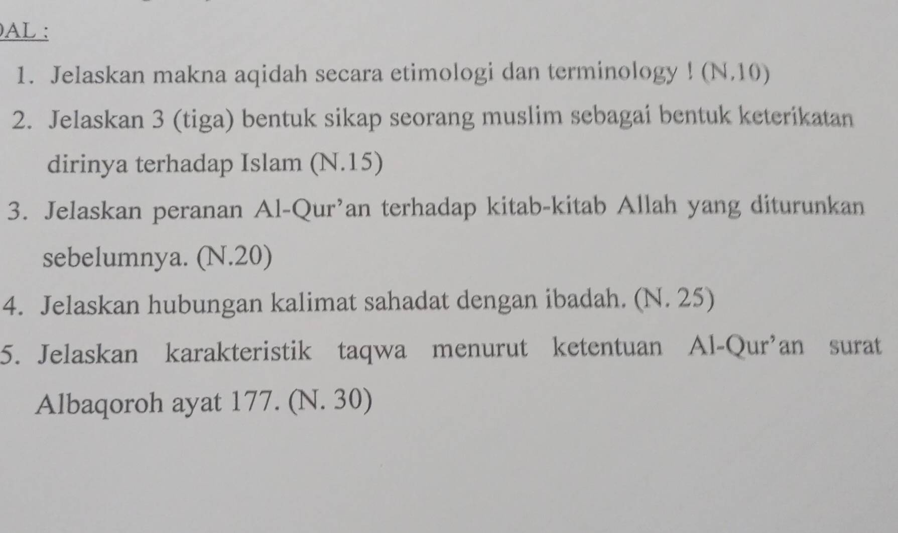 AL : 
1. Jelaskan makna aqidah secara etimologi dan terminology ! (N.10) 
2. Jelaskan 3 (tiga) bentuk sikap seorang muslim sebagai bentuk keterikatan 
dirinya terhadap Islam (N.15) 
3. Jelaskan peranan Al-Qur’an terhadap kitab-kitab Allah yang diturunkan 
sebelumnya. (N.20) 
4. Jelaskan hubungan kalimat sahadat dengan ibadah. (N. 25) 
5. Jelaskan karakteristik taqwa menurut ketentuan Al-Qur'an surat 
Albaqoroh ayat 177. (N. 30)