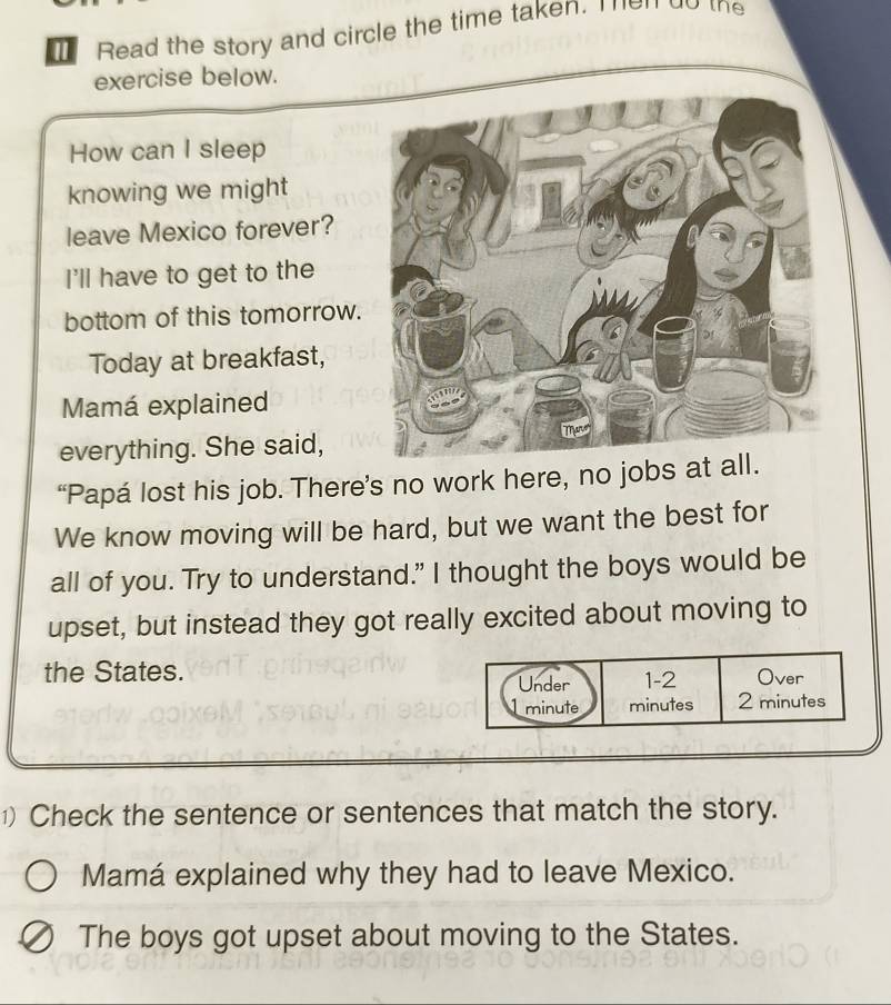 Read the story and circle the time taken. Then do the 
exercise below. 
How can I sleep 
knowing we might 
leave Mexico forever? 
I'll have to get to the 
bottom of this tomorrow. 
Today at breakfast, 
Mamá explained 
everything. She said, 
“Papá lost his job. There’s no work here, no jobs at 
We know moving will be hard, but we want the best for 
all of you. Try to understand." I thought the boys would be 
upset, but instead they got really excited about moving to 
the States. 
1) Check the sentence or sentences that match the story. 
Mamá explained why they had to leave Mexico. 
The boys got upset about moving to the States.