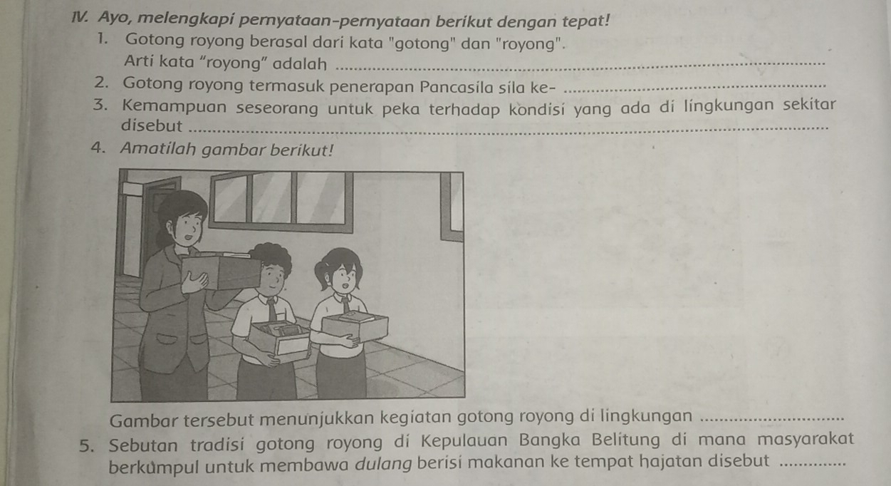 Ayo, melengkapi peryataan-pernyataan berikut dengan tepat! 
1. Gotong royong berasal dari kata "gotong" dan "royong". 
Arti kata “royong” adalah_ 
2. Gotong royong termasuk penerapan Pancasíla síla ke-_ 
3. Kemampuan seseorang untuk peka terhadap kondisi yang ada di lingkungan sekitar 
disebut_ 
4. Amatilah gambar berikut! 
Gambar tersebut menunjukkan kegíatan gotong royong di lingkungan_ 
5. Sebutan tradisi gotong royong di Kepulauan Bangka Belitung di mana masyarakat 
berkůmpul untuk membawa dulang berisi makanan ke tempat hajatan disebut_