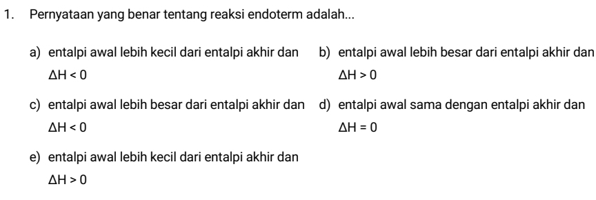 Pernyataan yang benar tentang reaksi endoterm adalah...
a) entalpi awal lebih kecil dari entalpi akhir dan b) entalpi awal lebih besar dari entalpi akhir dan
△ H<0</tex>
△ H>0
c) entalpi awal lebih besar dari entalpi akhir dan d) entalpi awal sama dengan entalpi akhir dan
△ H<0</tex>
△ H=0
e) entalpi awal lebih kecil dari entalpi akhir dan
△ H>0