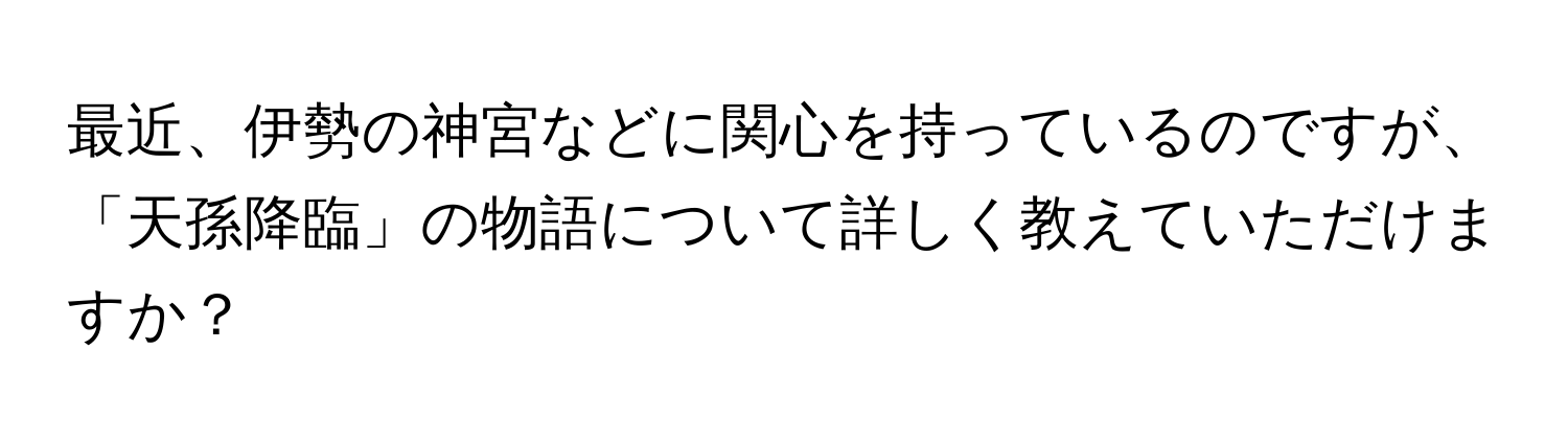 最近、伊勢の神宮などに関心を持っているのですが、「天孫降臨」の物語について詳しく教えていただけますか？