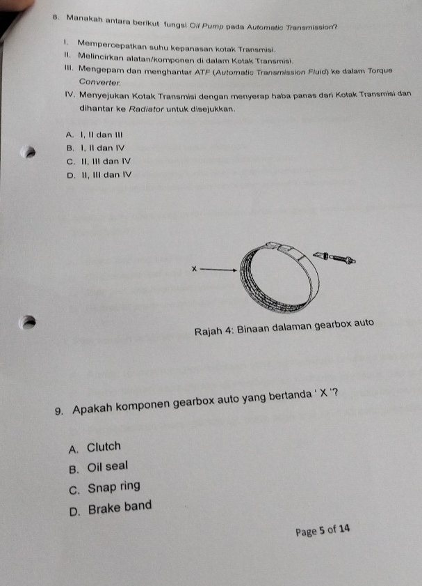 Manakah antara berikut fungsi Oil Pump pada Automatic Transmission?
I. Mempercepatkan suhu kepanasan kotak Transmisi.
II. Melincirkan alatan/komponen di dalam Kotak Transmisi.
III. Mengepam dan menghantar ATI (Automatic Transmission Fluid) ke dalam Torque
Converter.
IV. Menyejukan Kotak Transmisi dengan menyerap haba panas dari Kotak Transmisi dan
dihantar ke Radiator untuk disejukkan.
A. I, II dan III
B. I, II dan IV
C. II, III dan I
D. II, III dan IV
Rajah 4: Binaan dalaman gearbox auto
9. Apakah komponen gearbox auto yang bertanda ' X '?
A. Clutch
B. Oil seal
C. Snap ring
D. Brake band
Page 5 of 14