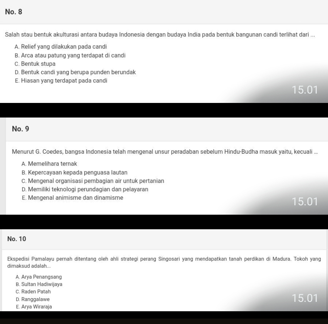 No. 8
Salah stau bentuk akulturasi antara budaya Indonesia dengan budaya India pada bentuk bangunan candi terlihat dari ...
A. Relief yang dilakukan pada candi
B. Arca atau patung yang terdapat di candi
C. Bentuk stupa
D. Bentuk candi yang berupa punden berundak
E. Hiasan yang terdapat pada candi
15.01
No. 9
Menurut G. Coedes, bangsa Indonesia telah mengenal unsur peradaban sebelum Hindu-Budha masuk yaitu, kecuali ...
A. Memelihara ternak
B. Kepercayaan kepada penguasa lautan
C. Mengenal organisasi pembagian air untuk pertanian
D. Memiliki teknologi perundagian dan pelayaran
E. Mengenal animisme dan dinamisme
15.01
No. 10
Ekspedisi Pamalayu pernah ditentang oleh ahli strategi perang Singosari yang mendapatkan tanah perdikan di Madura. Tokoh yang
dimaksud adalah...
A. Arya Penangsang
B. Sultan Hadiwijaya
C. Raden Patah
D. Ranggalawe 15.01
E. Arya Wiraraja