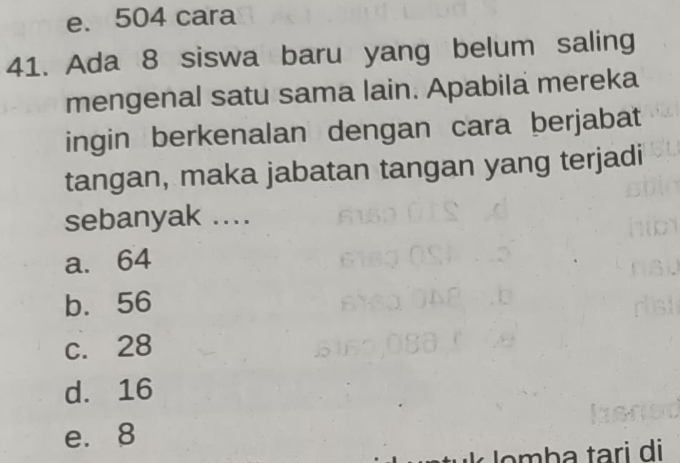 e. 504 cara
41. Ada 8 siswa baru yang belum saling
mengenal satu sama lain. Apabila mereka
ingin berkenalan dengan cara berjabat
tangan, maka jabatan tangan yang terjadi
sebanyak ....
a. 64
b. 56
c. 28
d. 16
e. 8