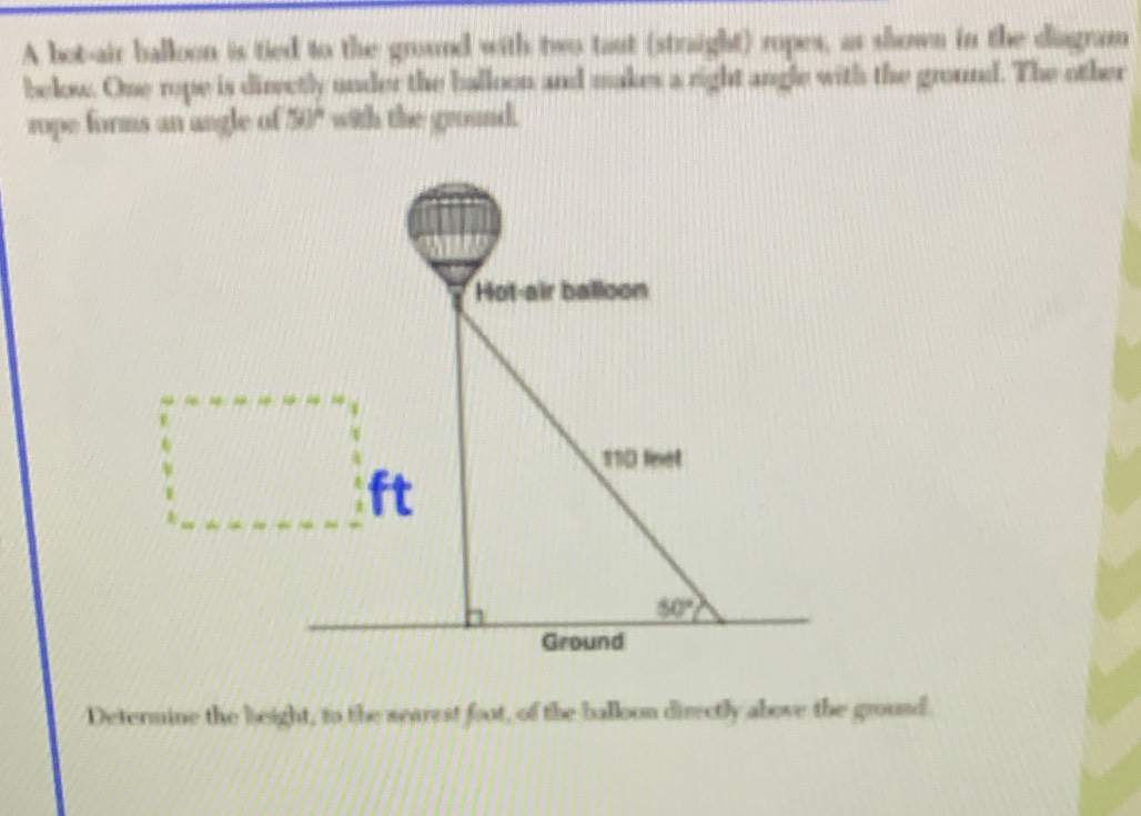 A bot-air balloon is tied to the ground with two taut (straight) ropes, as shown in the diagram
below. One rope is direetly under the balloon and makes a right angle with the ground. The other
rope forms an angle of 50° with the ground.
Determine the beight, to the searest foot, of the balloon directly above the ground.