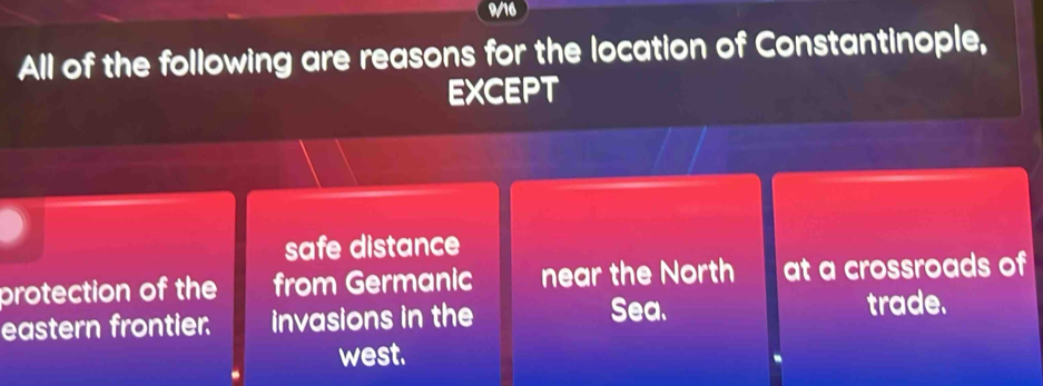 9/16
All of the following are reasons for the location of Constantinople,
EXCEPT
safe distance
protection of the from Germanic near the North at a crossroads of
eastern frontier. invasions in the Sea. trade.
west.