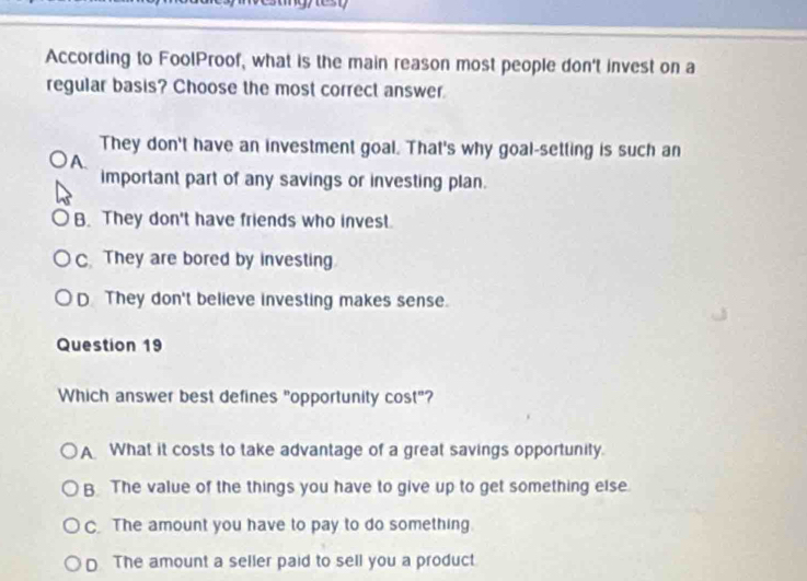 According to FoolProof, what is the main reason most people don't invest on a
regular basis? Choose the most correct answer
They don't have an investment goal. That's why goal-setting is such an
A.
important part of any savings or investing plan.
B. They don't have friends who invest.
C. They are bored by investing
D They don't believe investing makes sense.
Question 19
Which answer best defines "opportunity cost"?
A What it costs to take advantage of a great savings opportunity.
B. The value of the things you have to give up to get something else.
C. The amount you have to pay to do something.
D The amount a seller paid to sell you a product