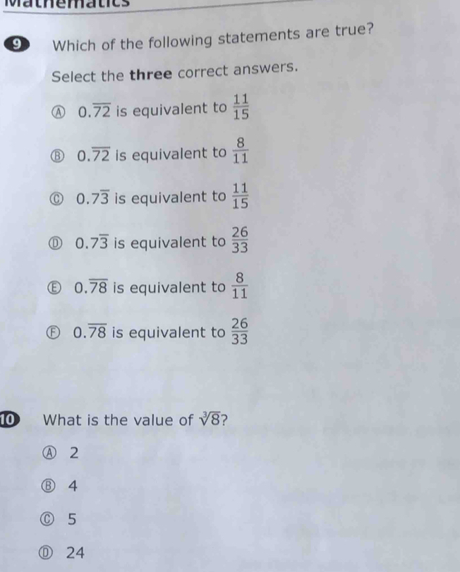 Mathematics
9 Which of the following statements are true?
Select the three correct answers.
0.overline 72 is equivalent to  11/15 
0.overline 72 is equivalent to  8/11 
0.7overline 3 is equivalent to  11/15 
0.7overline 3 is equivalent to  26/33 
0.overline 78 is equivalent to  8/11 
0.overline 78 is equivalent to  26/33 
10 What is the value of sqrt[3](8) 2
Ⓐ 2
⑧ 4
Ⓒ 5
① 24