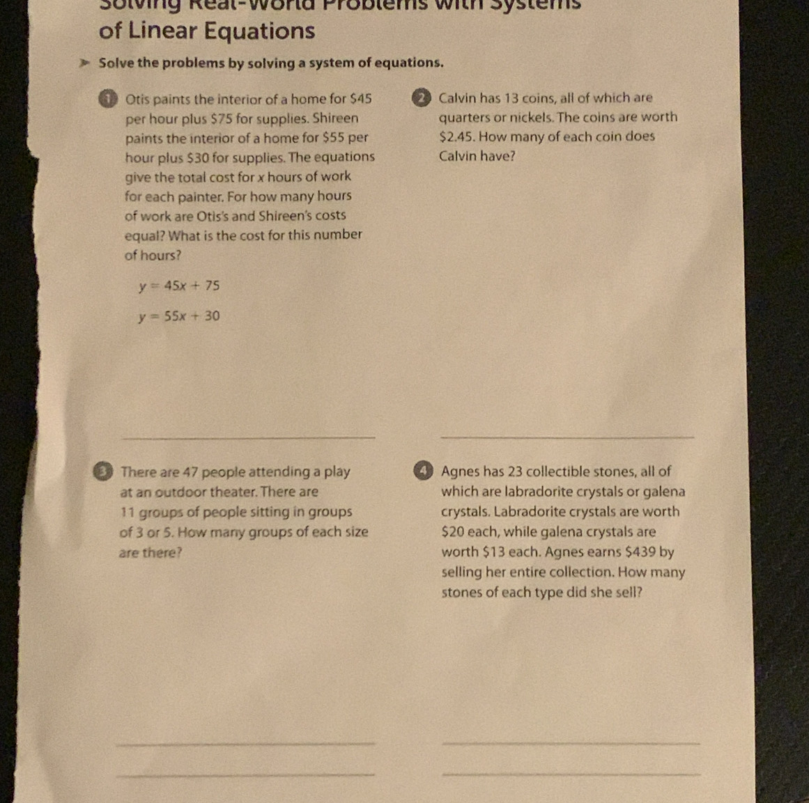 Solving Real-World Problems with Systems
of Linear Equations
Solve the problems by solving a system of equations.
Otis paints the interior of a home for $45 2 Calvin has 13 coins, all of which are
per hour plus $75 for supplies. Shireen quarters or nickels. The coins are worth
paints the interior of a home for $55 per $2.45. How many of each coin does
hour plus $30 for supplies. The equations Calvin have?
give the total cost for x hours of work
for each painter. For how many hours
of work are Otis's and Shireen's costs
equal? What is the cost for this number
of hours?
y=45x+75
y=55x+30
_
There are 47 people attending a play Agnes has 23 collectible stones, all of
at an outdoor theater. There are which are labradorite crystals or galena
11 groups of people sitting in groups crystals. Labradorite crystals are worth
of 3 or 5. How many groups of each size $20 each, while galena crystals are
are there? worth $13 each. Agnes earns $439 by
selling her entire collection. How many
stones of each type did she sell?
__
_
_