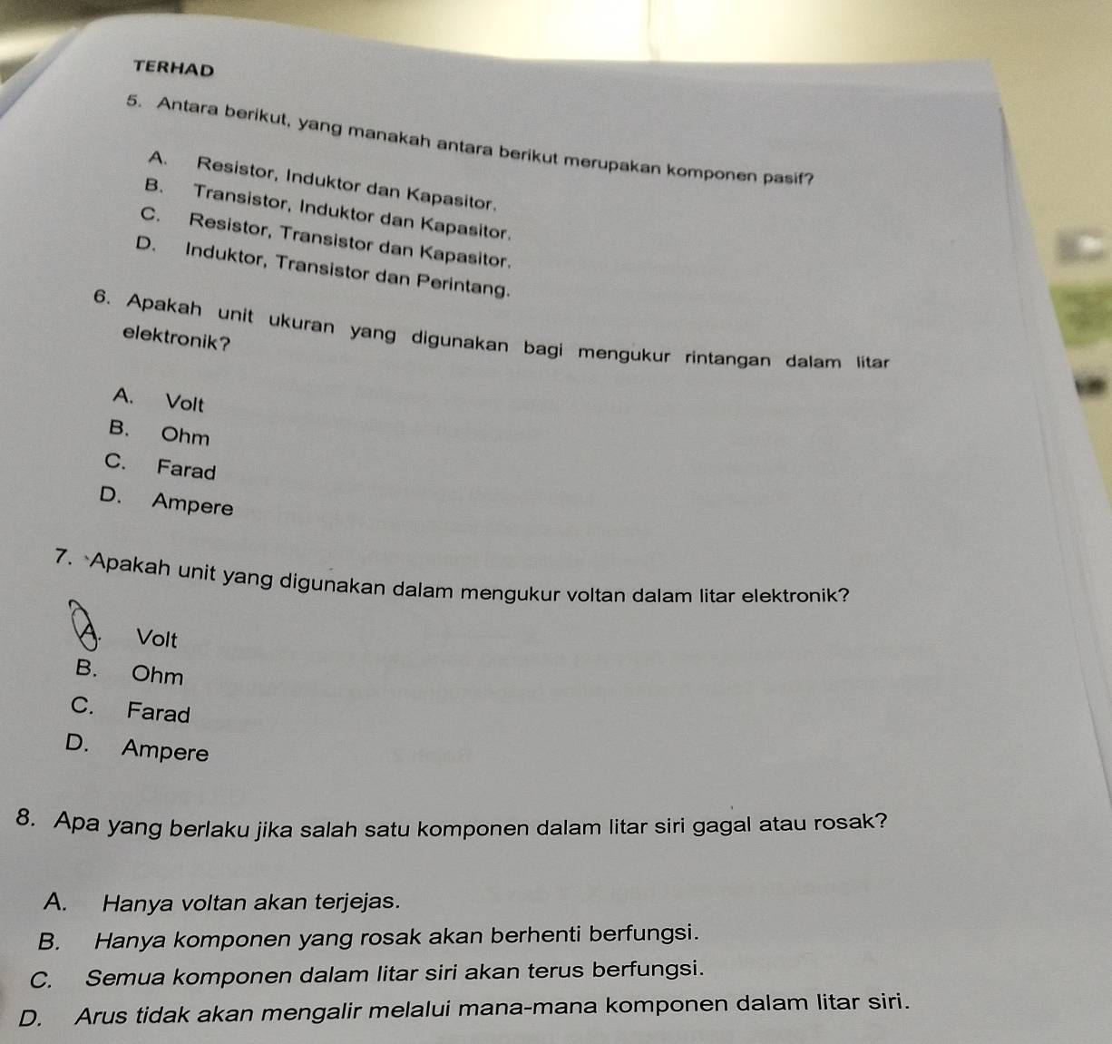 TERHAD
5. Antara berikut, yang manakah antara berikut merupakan komponen pasif?
A. Resistor, Induktor dan Kapasitor.
B. Transistor, Induktor dan Kapasitor.
C. Resistor, Transistor dan Kapasitor.
D. Induktor, Transistor dan Perintang.
6. Apakah unit ukuran yang digunakan bagi mengukur rintangan dalam litar
elektronik?
A. Volt
B. Ohm
C. Farad
D. Ampere
7. Apakah unit yang digunakan dalam mengukur voltan dalam litar elektronik?
A. Volt
B. Ohm
C. Farad
D. Ampere
8. Apa yang berlaku jika salah satu komponen dalam litar siri gagal atau rosak?
A. Hanya voltan akan terjejas.
B. Hanya komponen yang rosak akan berhenti berfungsi.
C. Semua komponen dalam litar siri akan terus berfungsi.
D. Arus tidak akan mengalir melalui mana-mana komponen dalam litar siri.