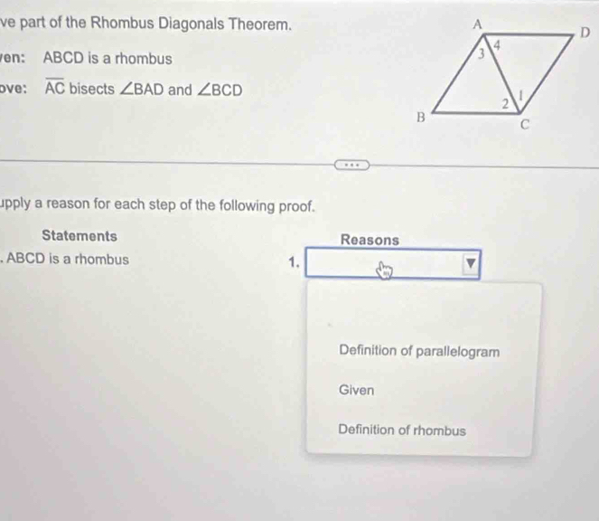 ve part of the Rhombus Diagonals Theorem. 
en: ABCD is a rhombus 
ove: overline AC bisects ∠ BAD and ∠ BCD
upply a reason for each step of the following proof. 
Statements Reasons 
. ABCD is a rhombus 1. 
Definition of parallelogram 
Given 
Definition of rhombus