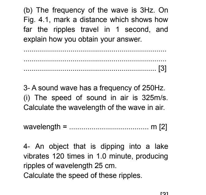 The frequency of the wave is 3Hz. On 
Fig. 4.1, mark a distance which shows how 
far the ripples travel in 1 second, and 
explain how you obtain your answer. 
_ 
_ 
_[3] 
3- A sound wave has a frequency of 250Hz. 
(i) The speed of sound in air is 325m/s. 
Calculate the wavelength of the wave in air.
wavelength = _ m [2] 
4- An object that is dipping into a lake 
vibrates 120 times in 1.0 minute, producing 
ripples of wavelength 25 cm. 
Calculate the speed of these ripples. 
[2]