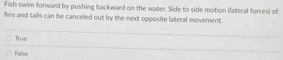 Fish swim forward by pushing backward on the water. Side to side motion (lateral forces) of
fins and tails can be canceled out by the next opposite lateral movement.
True
False