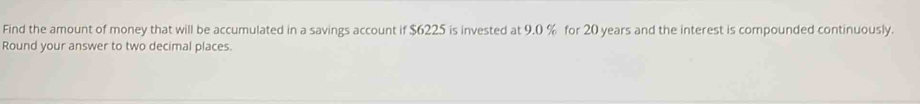 Find the amount of money that will be accumulated in a savings account if $6225 is invested at 9.0 % for 20 years and the interest is compounded continuously. 
Round your answer to two decimal places.