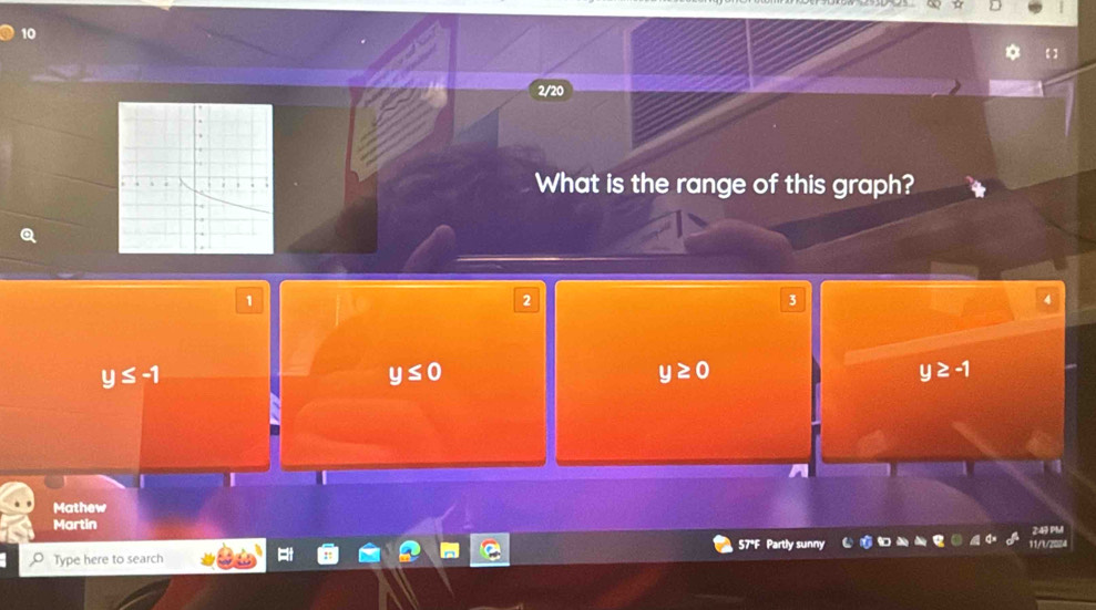 10
2/20
What is the range of this graph?
1
2
3
4
y≤ -1
y≤ 0
y≥ 0
y≥ -1
I
Mathew
Martin
57°F Partly sunny 11/1/2024 2:49 PM
Type here to search
