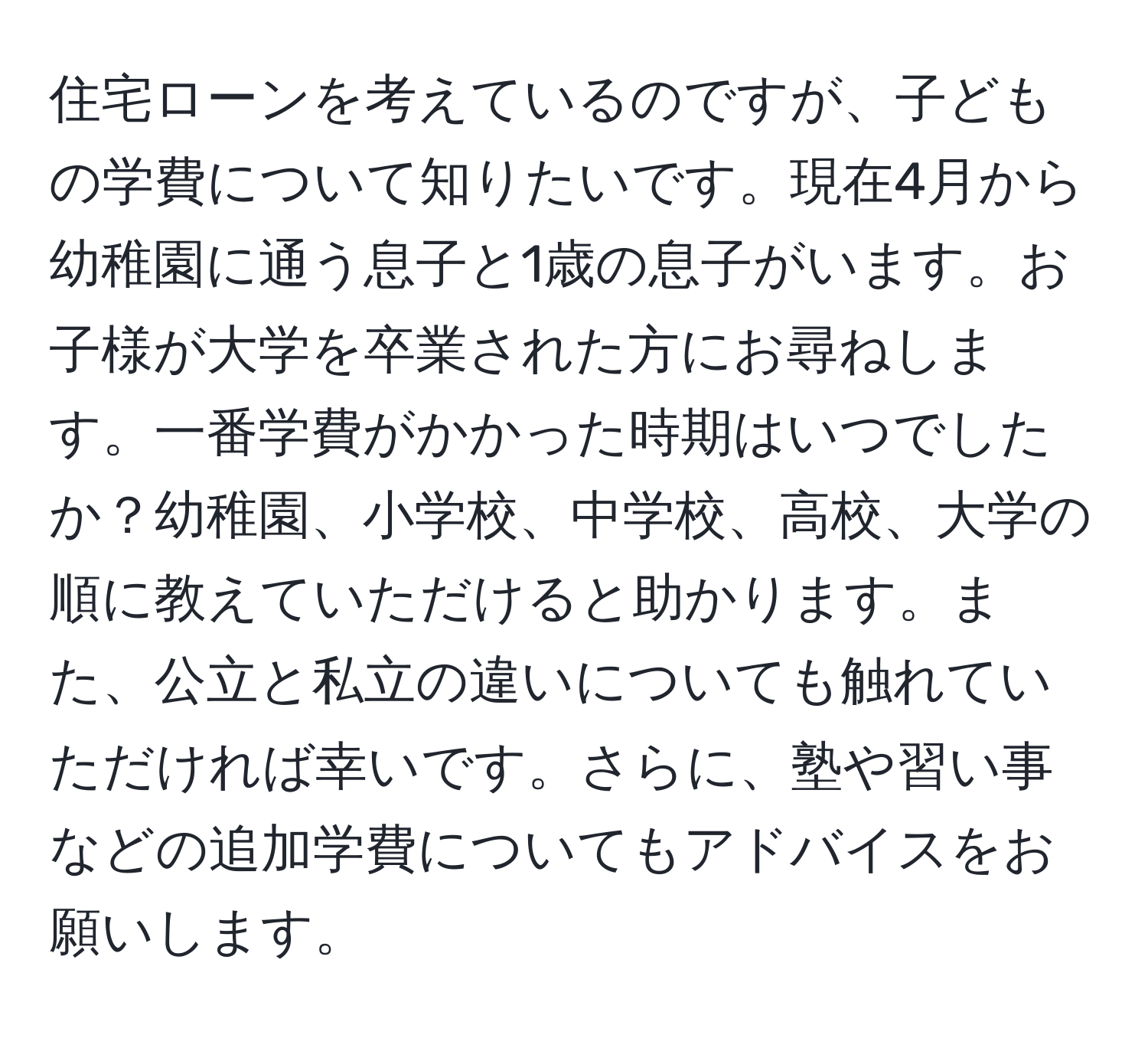 住宅ローンを考えているのですが、子どもの学費について知りたいです。現在4月から幼稚園に通う息子と1歳の息子がいます。お子様が大学を卒業された方にお尋ねします。一番学費がかかった時期はいつでしたか？幼稚園、小学校、中学校、高校、大学の順に教えていただけると助かります。また、公立と私立の違いについても触れていただければ幸いです。さらに、塾や習い事などの追加学費についてもアドバイスをお願いします。