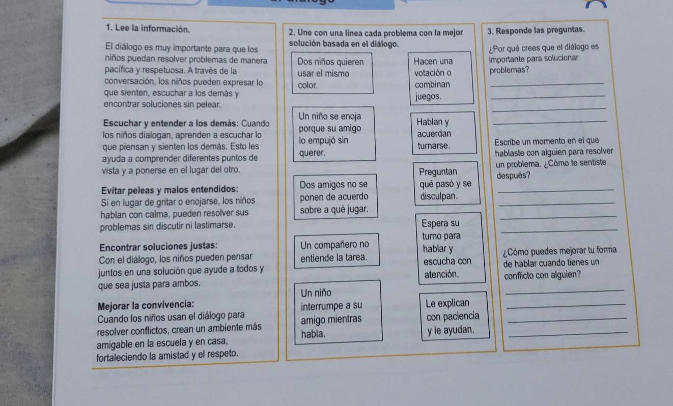 Lee la información. 2. Une con una línea cada problema con la mejor 3. Responde las preguntas.
solución basada en el diálogo.
El diálogo es muy importante para que los ¿Por qué crees que el diálogo es
niños puedan resolver problemas de manera Dos niños quieren Hacen una importante para solucionar
pacífica y respetuosa. A través de la usar el mismo votación o problemas?
conversación, los niños pueden expresar lo color. combinan_
que sienten, escuchar a los demás y
encontrar soluciones sin pelear. juegos._
Un niño se enoja
_
Escuchar y entender a los demás: Cuando Hablan y_
los niños dialogan, aprenden a escuchar lo porque su amigo
lo empujó sin acuerdan
que piensan y sienten los demás. Esto les querer. turnarse. Escribe un momento en el que
ayuda a comprender diferentes puntos de hablaste con alguien para resolver
vista y a ponerse en el lugar del otro. Preguntan un problema. ¿Cómo te sentiste
después?
Evitar peleas y malos entendidos: Dos amigos no se qué pasó y se_
Si en lugar de gritar o enojarse, los niños ponen de acuerdo disculpan._
hablan con calma, pueden resolver sus sobre a qué jugar.
problemas sin discutir ni lastimarse. Espera su_
_
Encontrar soluciones justas: Un compañero no turno para hablar y
Con el diálogo, los niños pueden pensar entiende la tarea. ¿Cómo puedes mejorar tu forma
escucha con
juntos en una solución que ayude a todos y de hablar cuando tienes un
_
que sea justa para ambos. atención. conflicto con alguien?
Un niño
Mejorar la convivencia:
interrumpe a su
Cuando los niños usan el diálogo para Le explican_
resolver conflictos, crean un ambiente más habla. amigo mientras con paciencia_
amigable en la escuela y en casa, y le ayudan._
fortaleciendo la amistad y el respeto.