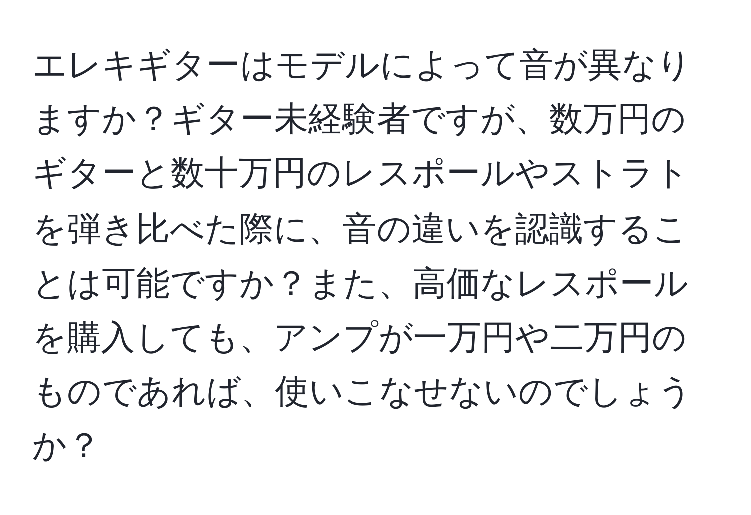 エレキギターはモデルによって音が異なりますか？ギター未経験者ですが、数万円のギターと数十万円のレスポールやストラトを弾き比べた際に、音の違いを認識することは可能ですか？また、高価なレスポールを購入しても、アンプが一万円や二万円のものであれば、使いこなせないのでしょうか？