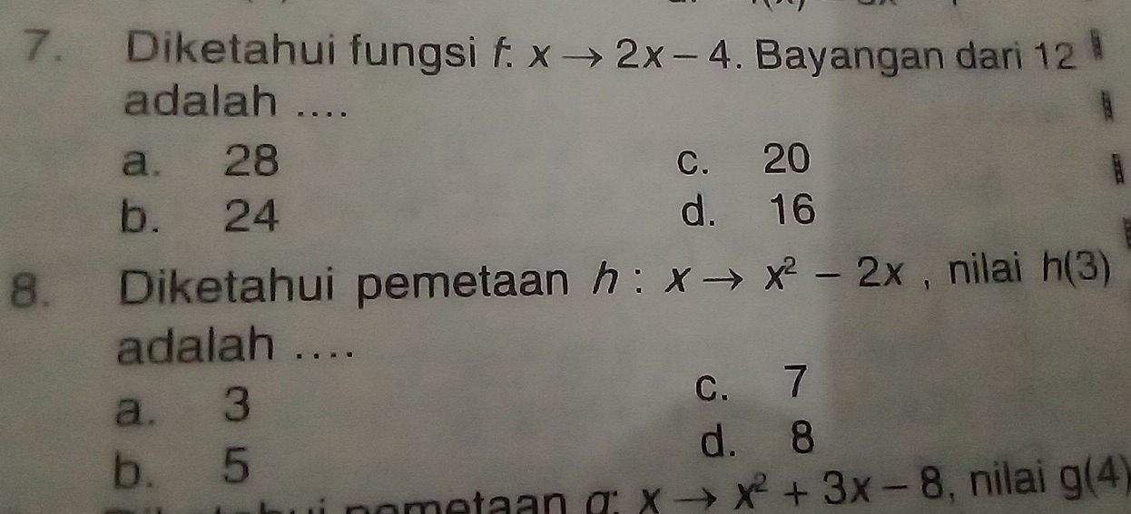 Diketahui fungsi f. xto 2x-4. Bayangan dari 12
adalah ....
a. 28 c. 20
b. 24 d. 16
8. Diketahui pemetaan h:xto x^2-2x , nilai h(3)
adalah ....
a. 3 c. 7
d. 8
b. 5
xto x^2+3x-8 , nilai g(4)