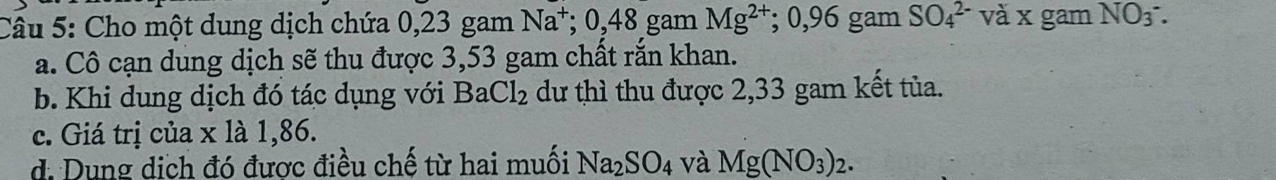 Cho một dung dịch chứa 0,23 gam Na^+; 0,48 gam Mg^(2+); 0,96 gam SO_4^((2-) và x gam NO_3)^-. 
a. Cô cạn dung dịch sẽ thu được 3,53 gam chất rắn khan.
b. Khi dung dịch đó tác dụng với BaCl_2 dư thì thu được 2,33 gam kết tủa.
c. Giá trị của x là 1,86.
d. Dung dịch đó được điều chế từ hai muối Na_2SO_4 và Mg(NO_3)_2.