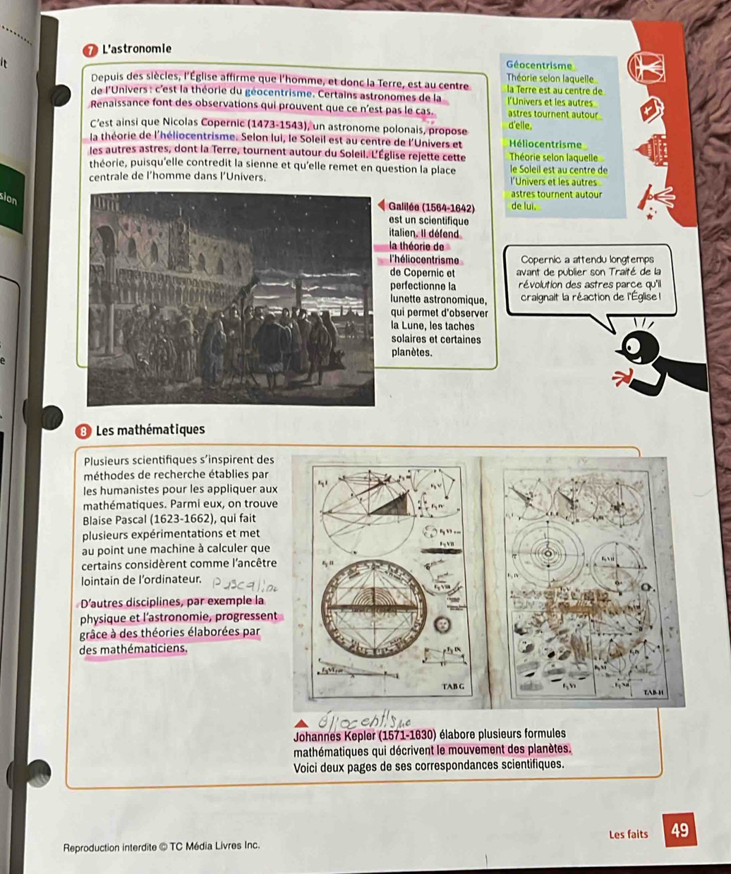 L'astronomie
I  Géocentrisme
Théorie selon laquelle
Depuis des siècles, l'Église affirme que l'homme, et donc la Terre, est au centre la Terre est au centre de
de l'Univers : c'est la théorie du géocentrisme. Certains astronomes de la l'Univers et les autres
Renaissance font des observations qui prouvent que ce n'est pas le cas. astres tournent autour 
C’est ainsi que Nicolas Copernic (1473-1543), un astronome polonais, propose d'elle,
la théorie de l'héliocentrisme. Selon lui, le Soleil est au centre de l'Univers et Héliocentrisme
les autres astres, dont la Terre, tournent autour du Soleil. L'Église rejette cette Théorie selon laquelle
théorie, puisqu'elle contredit la sienne et qu'elle remet en question la place le Soleil est au centre de
centrale de l’homme dans l’Univers. l'Univers et les autres
sion
astres tournent autour
Galilée (1564-1642) de luì.
est un scientifique
italion. Il défend
la théorie de
l'héliocentrisme Copernic a attendu longtemps
de Copernic et avant de publier son Traité de la
perfectionne la révolution des astres parce qu'il
lunette astronomique,  craignait la réaction de l'Église 
qui permet d'observer
la Lune, les taches
solaires et certaines
planètes.
3 Les mathématiques
Plusieurs scientifiques s’inspirent des
méthodes de recherche établies par
les humanistes pour les appliquer aux
mathématiques. Parmi eux, on trouve
Blaise Pascal (1623-1662), qui fait
plusieurs expérimentations et met
au point une machine à calculer que
certains considèrent comme l'ancêtre
lointain de l’ordinateur.
D’autres disciplines, par exemple la
physique et l'astronomie, progressent
grâce à des théories élaborées par
des mathématiciens.
Johannes Kepler (1571-1630) élabore plusieurs formules
mathématiques qui décrivent le mouvement des planètes.
Voici deux pages de ses correspondances scientifiques.
Les faits 49
Reproduction interdite © TC Média Livres Inc.