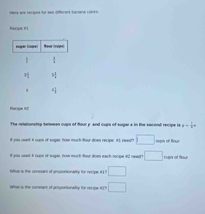 Here are recipes for two different banana cakes.
Recipe #1
Recipe #2
The relationship between cups of flour y and cups of sugar x in the second recipe is y= 7/4 x
ll you used 4 cups of sugar, how much flour does recipe #1 need? □ cups of flour
If you used 4 cups of sugar, how much flour does each recipe #2 need? □ cups of flour
What is the constant of proportionality for recipe #1? □
What is the constant of proportionality for recipe #2? □
