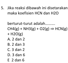 Jika reaksi dibawah ini disetarakan
maka koefisien HCN dan H2O
berturut-turut adalah..........
CH4(g)+NH3(g)+O2(g)Rightarrow HCN(g)
+H2O(g)
A. 2 dan 2
B. 2 dan 3
C. 3 dan 2
D. 3 dan 6
E 2 dan 6