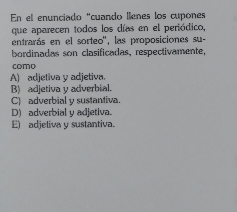 En el enunciado “cuando llenes los cupones
que aparecen todos los días en el periódico,
entrarás en el sorteo'', las proposiciones su-
bordinadas son clasificadas, respectivamente,
como
A) adjetiva y adjetiva.
B) adjetiva y adverbial.
C) adverbial y sustantiva.
D) adverbial y adjetiva.
E) adjetiva y sustantiva.