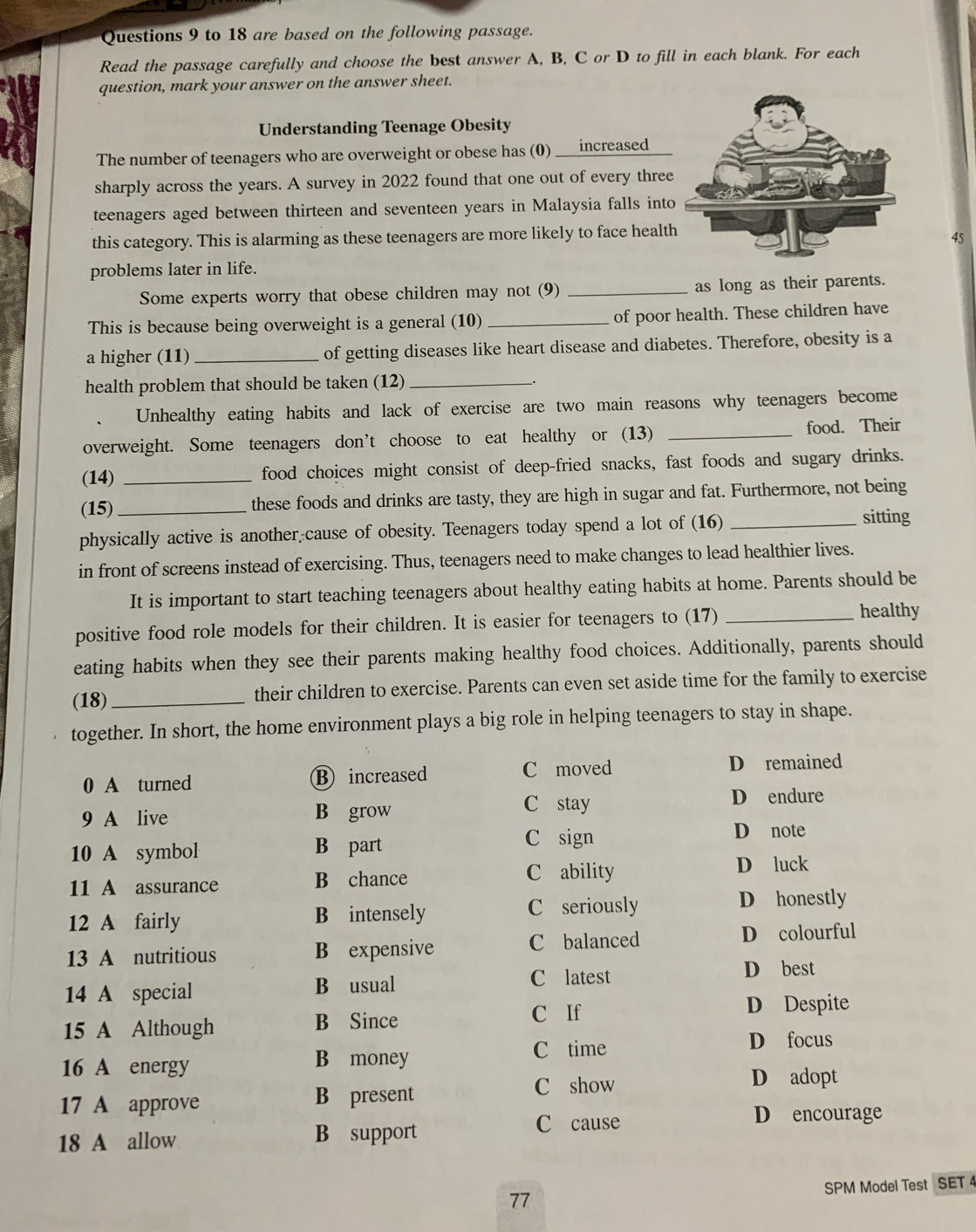 to 18 are based on the following passage.
Read the passage carefully and choose the best answer A, B, C or D to fill in each blank. For each
question, mark your answer on the answer sheet.
Understanding Teenage Obesity
The number of teenagers who are overweight or obese has (0) ___increased
sharply across the years. A survey in 2022 found that one out of every three
teenagers aged between thirteen and seventeen years in Malaysia falls into
this category. This is alarming as these teenagers are more likely to face healt
45
problems later in life.
Some experts worry that obese children may not (9) _as long as their parents.
This is because being overweight is a general (10)_ of poor health. These children have
a higher (11) _of getting diseases like heart disease and diabetes. Therefore, obesity is a
health problem that should be taken (12)_
Unhealthy eating habits and lack of exercise are two main reasons why teenagers become
overweight. Some teenagers don’t choose to eat healthy or (13) _food. Their
(14) _food choices might consist of deep-fried snacks, fast foods and sugary drinks.
(15)_ these foods and drinks are tasty, they are high in sugar and fat. Furthermore, not being
physically active is another cause of obesity. Teenagers today spend a lot of (16) _sitting
in front of screens instead of exercising. Thus, teenagers need to make changes to lead healthier lives.
It is important to start teaching teenagers about healthy eating habits at home. Parents should be
positive food role models for their children. It is easier for teenagers to (17)_
healthy
eating habits when they see their parents making healthy food choices. Additionally, parents should
(18)_ their children to exercise. Parents can even set aside time for the family to exercise
together. In short, the home environment plays a big role in helping teenagers to stay in shape.
0 A turned ⑱ increased C moved D remained
9 A live B grow
C stay D endure
10 A symbol B part
C sign Dénote
11 A assurance B chance C ability
D luck
12 A fairly B intensely C seriously D honestly
13 A nutritious B expensive C balanced D colourful
C latest
14 A special B usual D best
C If D Despite
15 A Although B Since
C time D focus
16 A energy B money
C show D adopt
17 A approve B present
C cause D encourage
18 A allow B support
SPM Model Test SET 4
77